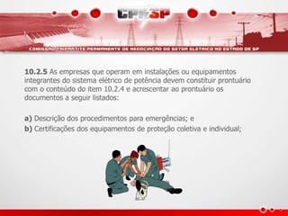 10.2.5 As empresas que operam em instalações ou equipamentos
integrantes do sistema elétrico de potência devem constituir prontuário
com o conteúdo do item 10.2.4 e acrescentar ao prontuário os
documentos a seguir listados:
a) Descrição dos procedimentos para emergências; e
b) Certificações dos equipamentos de proteção coletiva e individual;
 