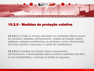 10.2.8 - Medidas de proteção coletiva
10.2.8.1 Em todos os serviços executados em instalações elétricas devem
ser previstas e adotadas, prioritariamente, medidas de proteção coletiva
aplicáveis, mediante procedimentos, às atividades a serem desenvolvidas,
de forma a garantir a segurança e a saúde dos trabalhadores.
10.2.8.2 As medidas de proteção coletiva compreendem,
prioritariamente, a desenergização elétrica conforme estabelece esta NR e,
na sua impossibilidade, o emprego de tensão de segurança.
 