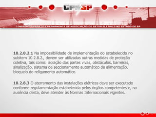 10.2.8.2.1 Na impossibilidade de implementação do estabelecido no
subitem 10.2.8.2., devem ser utilizadas outras medidas de proteção
coletiva, tais como: isolação das partes vivas, obstáculos, barreiras,
sinalização, sistema de seccionamento automático de alimentação,
bloqueio do religamento automático.
10.2.8.3 O aterramento das instalações elétricas deve ser executado
conforme regulamentação estabelecida pelos órgãos competentes e, na
ausência desta, deve atender às Normas Internacionais vigentes.
 