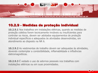 10.2.9 - Medidas de proteção individual
10.2.9.1 Nos trabalhos em instalações elétricas, quando as medidas de
proteção coletiva forem tecnicamente inviáveis ou insuficientes para
controlar os riscos, devem ser adotados equipamentos de proteção
individual específicos e adequados às atividades desenvolvidas, em
atendimento ao disposto na NR 6.
10.2.9.2 As vestimentas de trabalho devem ser adequadas às atividades,
devendo contemplar a condutibilidade, inflamabilidade e influências
eletromagnéticas.
10.2.9.3 É vedado o uso de adornos pessoais nos trabalhos com
instalações elétricas ou em suas proximidades.
 