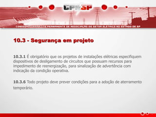 10.3 - Segurança em projeto
10.3.1 É obrigatório que os projetos de instalações elétricas especifiquem
dispositivos de desligamento de circuitos que possuam recursos para
impedimento de reenergização, para sinalização de advertência com
indicação da condição operativa.
10.3.6 Todo projeto deve prever condições para a adoção de aterramento
temporário.
 