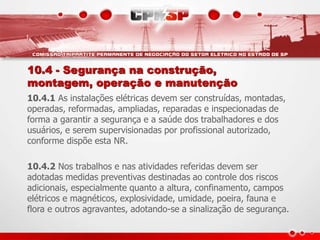 10.4 - Segurança na construção,
montagem, operação e manutenção
10.4.1 As instalações elétricas devem ser construídas, montadas,
operadas, reformadas, ampliadas, reparadas e inspecionadas de
forma a garantir a segurança e a saúde dos trabalhadores e dos
usuários, e serem supervisionadas por profissional autorizado,
conforme dispõe esta NR.
10.4.2 Nos trabalhos e nas atividades referidas devem ser
adotadas medidas preventivas destinadas ao controle dos riscos
adicionais, especialmente quanto a altura, confinamento, campos
elétricos e magnéticos, explosividade, umidade, poeira, fauna e
flora e outros agravantes, adotando-se a sinalização de segurança.
 