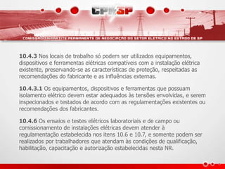 10.4.3 Nos locais de trabalho só podem ser utilizados equipamentos,
dispositivos e ferramentas elétricas compatíveis com a instalação elétrica
existente, preservando-se as características de proteção, respeitadas as
recomendações do fabricante e as influências externas.
10.4.3.1 Os equipamentos, dispositivos e ferramentas que possuam
isolamento elétrico devem estar adequados às tensões envolvidas, e serem
inspecionados e testados de acordo com as regulamentações existentes ou
recomendações dos fabricantes.
10.4.6 Os ensaios e testes elétricos laboratoriais e de campo ou
comissionamento de instalações elétricas devem atender à
regulamentação estabelecida nos itens 10.6 e 10.7, e somente podem ser
realizados por trabalhadores que atendam às condições de qualificação,
habilitação, capacitação e autorização estabelecidas nesta NR.
 