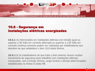 10.6 - Segurança em
instalações elétricas energizadas
10.6.1 As intervenções em instalações elétricas com tensão igual ou
superior a 50 Volts em corrente alternada ou superior a 120 Volts em
corrente contínua somente podem ser realizadas por trabalhadores que
atendam ao que estabelece o item 10.8 desta Norma.
10.6.1.1 Os trabalhadores de que trata o item anterior devem receber
treinamento de segurança para trabalhos com instalações elétricas
energizadas, com currículo mínimo, carga horária e demais determinações
estabelecidas no Anexo II desta NR.
 