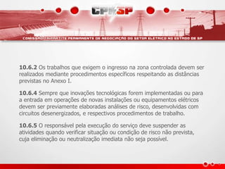 10.6.2 Os trabalhos que exigem o ingresso na zona controlada devem ser
realizados mediante procedimentos específicos respeitando as distâncias
previstas no Anexo I.
10.6.4 Sempre que inovações tecnológicas forem implementadas ou para
a entrada em operações de novas instalações ou equipamentos elétricos
devem ser previamente elaboradas análises de risco, desenvolvidas com
circuitos desenergizados, e respectivos procedimentos de trabalho.
10.6.5 O responsável pela execução do serviço deve suspender as
atividades quando verificar situação ou condição de risco não prevista,
cuja eliminação ou neutralização imediata não seja possível.
 