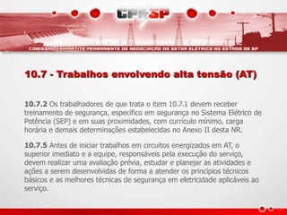 10.7 - Trabalhos envolvendo alta tensão (AT)
10.7.2 Os trabalhadores de que trata o item 10.7.1 devem receber
treinamento de segurança, específico em segurança no Sistema Elétrico de
Potência (SEP) e em suas proximidades, com currículo mínimo, carga
horária e demais determinações estabelecidas no Anexo II desta NR.
10.7.5 Antes de iniciar trabalhos em circuitos energizados em AT, o
superior imediato e a equipe, responsáveis pela execução do serviço,
devem realizar uma avaliação prévia, estudar e planejar as atividades e
ações a serem desenvolvidas de forma a atender os princípios técnicos
básicos e as melhores técnicas de segurança em eletricidade aplicáveis ao
serviço.
 