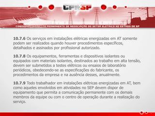 10.7.6 Os serviços em instalações elétricas energizadas em AT somente
podem ser realizados quando houver procedimentos específicos,
detalhados e assinados por profissional autorizado.
10.7.8 Os equipamentos, ferramentas e dispositivos isolantes ou
equipados com materiais isolantes, destinados ao trabalho em alta tensão,
devem ser submetidos a testes elétricos ou ensaios de laboratório
periódicos, obedecendo-se as especificações do fabricante, os
procedimentos da empresa e na ausência desses, anualmente.
10.7.9 Todo trabalhador em instalações elétricas energizadas em AT, bem
como aqueles envolvidos em atividades no SEP devem dispor de
equipamento que permita a comunicação permanente com os demais
membros da equipe ou com o centro de operação durante a realização do
serviço.
 