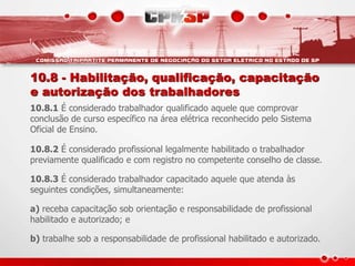 10.8 - Habilitação, qualificação, capacitação
e autorização dos trabalhadores
10.8.1 É considerado trabalhador qualificado aquele que comprovar
conclusão de curso específico na área elétrica reconhecido pelo Sistema
Oficial de Ensino.
10.8.2 É considerado profissional legalmente habilitado o trabalhador
previamente qualificado e com registro no competente conselho de classe.
10.8.3 É considerado trabalhador capacitado aquele que atenda às
seguintes condições, simultaneamente:
a) receba capacitação sob orientação e responsabilidade de profissional
habilitado e autorizado; e
b) trabalhe sob a responsabilidade de profissional habilitado e autorizado.
 