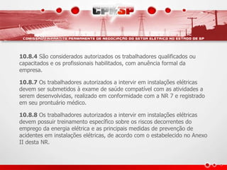 10.8.4 São considerados autorizados os trabalhadores qualificados ou
capacitados e os profissionais habilitados, com anuência formal da
empresa.
10.8.7 Os trabalhadores autorizados a intervir em instalações elétricas
devem ser submetidos à exame de saúde compatível com as atividades a
serem desenvolvidas, realizado em conformidade com a NR 7 e registrado
em seu prontuário médico.
10.8.8 Os trabalhadores autorizados a intervir em instalações elétricas
devem possuir treinamento específico sobre os riscos decorrentes do
emprego da energia elétrica e as principais medidas de prevenção de
acidentes em instalações elétricas, de acordo com o estabelecido no Anexo
II desta NR.
 