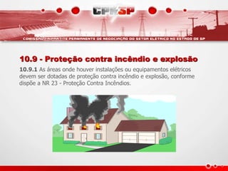 10.9 - Proteção contra incêndio e explosão
10.9.1 As áreas onde houver instalações ou equipamentos elétricos
devem ser dotadas de proteção contra incêndio e explosão, conforme
dispõe a NR 23 - Proteção Contra Incêndios.
 