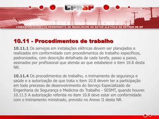 10.11 - Procedimentos de trabalho
10.11.1 Os serviços em instalações elétricas devem ser planejados e
realizados em conformidade com procedimentos de trabalho específicos,
padronizados, com descrição detalhada de cada tarefa, passo a passo,
assinados por profissional que atenda ao que estabelece o item 10.8 desta
NR.
10.11.4 Os procedimentos de trabalho, o treinamento de segurança e
saúde e a autorização de que trata o item 10.8 devem ter a participação
em todo processo de desenvolvimento do Serviço Especializado de
Engenharia de Segurança e Medicina do Trabalho - SESMT, quando houver.
10.11.5 A autorização referida no item 10.8 deve estar em conformidade
com o treinamento ministrado, previsto no Anexo II desta NR.
 