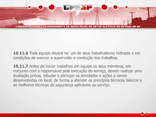 10.11.6 Toda equipe deverá ter um de seus trabalhadores indicado e em
condições de exercer a supervisão e condução dos trabalhos.
10.11.7 Antes de iniciar trabalhos em equipe os seus membros, em
conjunto com o responsável pela execução do serviço, devem realizar uma
avaliação prévia, estudar e planejar as atividades e ações a serem
desenvolvidas no local, de forma a atender os princípios técnicos básicos e
as melhores técnicas de segurança aplicáveis ao serviço.
 