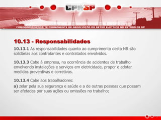 10.13 - Responsabilidades
10.13.1 As responsabilidades quanto ao cumprimento desta NR são
solidárias aos contratantes e contratados envolvidos.
10.13.3 Cabe à empresa, na ocorrência de acidentes de trabalho
envolvendo instalações e serviços em eletricidade, propor e adotar
medidas preventivas e corretivas.
10.13.4 Cabe aos trabalhadores:
a) zelar pela sua segurança e saúde e a de outras pessoas que possam
ser afetadas por suas ações ou omissões no trabalho;
 