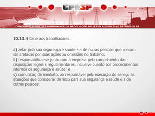 10.13.4 Cabe aos trabalhadores:
a) zelar pela sua segurança e saúde e a de outras pessoas que possam
ser afetadas por suas ações ou omissões no trabalho;
b) responsabilizar-se junto com a empresa pelo cumprimento das
disposições legais e regulamentares, inclusive quanto aos procedimentos
internos de segurança e saúde; e
c) comunicar, de imediato, ao responsável pela execução do serviço as
situações que considerar de risco para sua segurança e saúde e a de
outras pessoas.
 