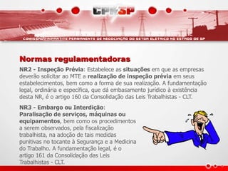 Normas regulamentadoras
NR2 - Inspeção Prévia: Estabelece as situações em que as empresas
deverão solicitar ao MTE a realização de inspeção prévia em seus
estabelecimentos, bem como a forma de sua realização. A fundamentação
legal, ordinária e específica, que dá embasamento jurídico à existência
desta NR, é o artigo 160 da Consolidação das Leis Trabalhistas - CLT.
NR3 - Embargo ou Interdição:
Paralisação de serviços, máquinas ou
equipamentos, bem como os procedimentos
a serem observados, pela fiscalização
trabalhista, na adoção de tais medidas
punitivas no tocante à Segurança e a Medicina
do Trabalho. A fundamentação legal, é o
artigo 161 da Consolidação das Leis
Trabalhistas - CLT.
 