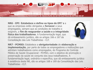 NR6 - EPI: Estabelece e define os tipos de EPI’ s a
que as empresas estão obrigadas a fornecer a seus
empregados, sempre que as condições de trabalho o
exigirem, a fim de resguardar a saúde e a integridade
física dos trabalhadores. A fundamentação legal, que
dá embasamento jurídico, são os artigos 166 e 167 da
Consolidação das Leis Trabalhistas - CLT.
NR7 - PCMSO: Estabelece a obrigatoriedade de elaboração e
implementação, por parte de todos os empregadores e instituições que
admitam trabalhadores como empregados, do Programa de Controle
Médico de Saúde Ocupacional - PCMSO, com o objetivo de promoção e
preservação da saúde do conjunto dos seus trabalhadores. A
fundamentação legal, ordinária e específica, que dá embasamento jurídico
à existência desta NR, são os artigos 168 e 169 da Consolidação das Leis
Trabalhistas - CLT.
 