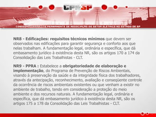 NR8 - Edificações: requisitos técnicos mínimos que devem ser
observados nas edificações para garantir segurança e conforto aos que
nelas trabalham. A fundamentação legal, ordinária e específica, que dá
embasamento jurídico à existência desta NR, são os artigos 170 a 174 da
Consolidação das Leis Trabalhistas - CLT.
NR9 - PPRA : Estabelece a obrigatoriedade de elaboração e
implementação, do Programa de Prevenção de Riscos Ambientais,
visando à preservação da saúde e da integridade física dos trabalhadores,
através da antecipação, reconhecimento, avaliação e conseqüente controle
da ocorrência de riscos ambientais existentes ou que venham a existir no
ambiente de trabalho, tendo em consideração a proteção do meio
ambiente e dos recursos naturais. A fundamentação legal, ordinária e
específica, que dá embasamento jurídico à existência desta NR, são os
artigos 175 a 178 da Consolidação das Leis Trabalhistas - CLT.
 