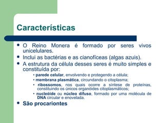 Características
   O Reino Monera é formado por seres vivos
    unicelulares.
   Inclui as bactérias e as cianofíceas (algas azuis).
   A estrutura da célula desses seres é muito simples e
    constituída por:
        • parede celular, envolvendo e protegendo a célula;
        • membrana plasmática, circundando o citoplasma;
        • ribossomos, nos quais ocorre a síntese de proteínas,
           constituindo os únicos organóides citoplasmáticos;
        • nucleóide ou núcleo difuso, formado por uma molécula de
           DNA circular e enovelada.
   São procariontes
 