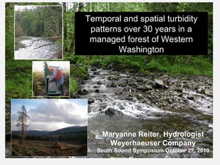 Maryanne Reiter, Hydrologist
Weyerhaeuser Company
South Sound Symposium October 27, 2010
Temporal and spatial turbidity
patterns over 30 years in a
managed forest of Western
Washington
 