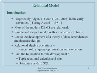 Prof P Sreenivasa Kumar
Department of CS&E, IITM
1
Relational Model
Proposed by Edgar. F. Codd (1923-2003) in the early
seventies. [ Turing Award – 1981 ]
Most of the modern DBMS are relational.
Simple and elegant model with a mathematical basis.
Led to the development of a theory of data dependencies
and database design.
Relational algebra operations –
crucial role in query optimization and execution.
Laid the foundation for the development of
Tuple relational calculus and then
Database standard SQL
Introduction
 
