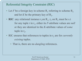 Prof P Sreenivasa Kumar
Department of CS&E, IITM
12
Referential Integrity Constraint (RIC)
• Let F be a foreign key in scheme R1 referring to scheme R2
and let K be the primary key of R2.
• RIC: any relational instance r1on R1, r2 on R2 must be s.t
for any tuple t in r1, either its F-attribute values are null
or they are identical to the K-attribute values of some
tuple in r2.
• RIC ensures that references to tuples in r2 are for currently
existing tuples.
• That is, there are no dangling references.
 