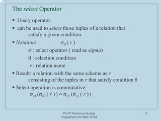 Prof P Sreenivasa Kumar
Department of CS&E, IITM
19
The select Operator
ƒ Unary operator.
ƒ can be used to select those tuples of a relation that
satisfy a given condition.
ƒ Notation: σθ ( r )
σ : select operator ( read as sigma)
θ : selection condition
r : relation name
ƒ Result: a relation with the same schema as r
consisting of the tuples in r that satisfy condition θ
ƒ Select operation is commutative:
σc1 (σc2 ( r ) ) = σc2 (σc1 ( r ) )
 