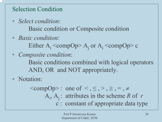 Prof P Sreenivasa Kumar
Department of CS&E, IITM
20
Selection Condition
• Select condition:
Basic condition or Composite condition
• Basic condition:
Either Ai <compOp> Aj or Ai <compOp> c
• Composite condition:
Basic conditions combined with logical operators
AND, OR and NOT appropriately.
• Notation:
<compOp> : one of < , ≤ , > , ≥ , = , ≠
Ai, Aj : attributes in the scheme R of r
c : constant of appropriate data type
 