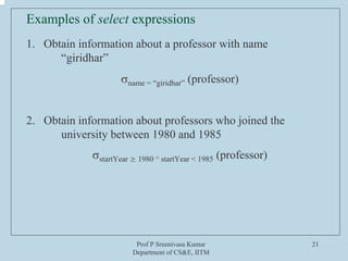 Prof P Sreenivasa Kumar
Department of CS&E, IITM
21
Examples of select expressions
1. Obtain information about a professor with name
“giridhar”
σname = “giridhar” (professor)
2. Obtain information about professors who joined the
university between 1980 and 1985
σstartYear ≥ 1980 ^ startYear < 1985 (professor)
 