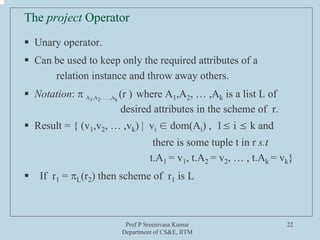 Prof P Sreenivasa Kumar
Department of CS&E, IITM
22
The project Operator
ƒ Unary operator.
ƒ Can be used to keep only the required attributes of a
relation instance and throw away others.
ƒ Notation: π A1,A2, … ,Ak
(r ) where A1,A2, … ,Ak is a list L of
desired attributes in the scheme of r.
ƒ Result = { (v1,v2, … ,vk) | vi ∈ dom(Ai) , 1≤ i ≤ k and
there is some tuple t in r s.t
t.A1 = v1, t.A2 = v2, … , t.Ak = vk}
ƒ If r1 = πL(r2) then scheme of r1 is L
 