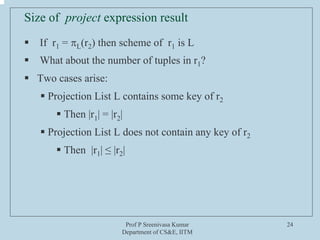 Prof P Sreenivasa Kumar
Department of CS&E, IITM
24
Size of project expression result
ƒ If r1 = πL(r2) then scheme of r1 is L
ƒ What about the number of tuples in r1?
ƒ Two cases arise:
ƒ Projection List L contains some key of r2
ƒ Then |r1| = |r2|
ƒ Projection List L does not contain any key of r2
ƒ Then |r1| ≤ |r2|
 