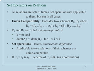 Prof P Sreenivasa Kumar
Department of CS&E, IITM
25
Set Operators on Relations
• As relations are sets of tuples, set operations are applicable
to them; but not in all cases.
• Union Compatibility : Consider two schemes R1, R2 where
R1 = (A1, A2, …, Ak) ; R2 = (B1, B2, …, Bm)
• R1 and R2 are called union-compatible if
• k = m and
• dom(Ai) = dom(Bi) for 1 ≤ i ≤ k
• Set operations – union, intersection, difference
• Applicable to two relations if their schemes are
union-compatible
• If r3 = r1 ⋃ r2 , scheme of r3 is R1 (as a convention)
 