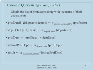 Prof P Sreenivasa Kumar
Department of CS&E, IITM
28
Example Query using cross product
Obtain the list of professors along with the name of their
departments
• profDetail (eId, pname,deptno) ← π empId, name, deptNo (professor)
• deptDetail (dId,dname) ← π deptId, name (department)
• profDept ← profDetail × deptDetail
• desiredProfDept ← σ deptno = dId (profDept)
• result ← π eld, pname, dname (desiredProfDept)
 