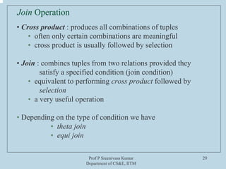 Prof P Sreenivasa Kumar
Department of CS&E, IITM
29
Join Operation
• Cross product : produces all combinations of tuples
• often only certain combinations are meaningful
• cross product is usually followed by selection
• Join : combines tuples from two relations provided they
satisfy a specified condition (join condition)
• equivalent to performing cross product followed by
selection
• a very useful operation
• Depending on the type of condition we have
• theta join
• equi join
 
