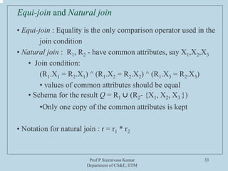 Prof P Sreenivasa Kumar
Department of CS&E, IITM
33
Equi-join and Natural join
• Equi-join : Equality is the only comparison operator used in the
join condition
• Natural join : R1, R2 - have common attributes, say X1,X2,X3
• Join condition:
(R1.X1 = R2.X1) ^ (R1.X2 = R2.X2) ^ (R1.X3 = R2.X3)
• values of common attributes should be equal
• Schema for the result Q = R1 ⋃ (R2- {X1, X2, X3 })
•Only one copy of the common attributes is kept
• Notation for natural join : r = r1 * r2
 