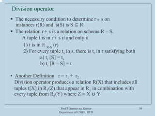Prof P Sreenivasa Kumar
Department of CS&E, IITM
36
Division operator
ƒ The necessary condition to determine r s on
instances r(R) and s(S) is S ⊆ R
ƒ The relation r s is a relation on schema R – S.
A tuple t is in r s if and only if
1) t is in π R-S
(r)
2) For every tuple ts in s, there is tr in r satisfying both
a) tr [S] = ts
b) tr [R – S] = t
• Another Definition r = r1 r2
Division operator produces a relation R(X) that includes all
tuples t[X] in R1(Z) that appear in R1 in combination with
every tuple from R2(Y) where Z = X ⋃ Y
÷
÷
÷
÷
 