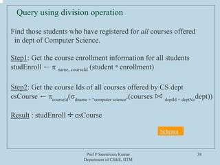 Prof P Sreenivasa Kumar
Department of CS&E, IITM
38
Find those students who have registered for all courses offered
in dept of Computer Science.
Step1: Get the course enrollment information for all students
studEnroll ← π name, courseId (student * enrollment)
Step2: Get the course Ids of all courses offered by CS dept
csCourse ← πcourseId
(σdname = “computer science”
(courses ⋈ deptId = deptNo
dept))
Result : studEnroll csCourse
Query using division operation
÷
Schema
 