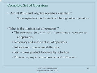 Prof P Sreenivasa Kumar
Department of CS&E, IITM
40
Complete Set of Operators
• Are all Relational Algebra operators essential ?
Some operators can be realized through other operators
• What is the minimal set of operators ?
• The operators {σ , π, × , ⋃ , - }constitute a complete set
of operators
• Necessary and sufficient set of operators.
• Intersection – union and difference
• Join – cross product followed by selection
• Division – project, cross product and difference
 