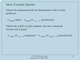 Prof P Sreenivasa Kumar
Department of CS&E, IITM
42
Obtain the department Ids for departments with no lady
professor
π deptId (dept) – π deptId (σ sex = ‘F’ (professor))
Obtain the rollNo of girl students who have obtained
at least one S grade
π rollNo (σ sex = ‘F’(student)) ∩ π rollNo (σ grade = ‘S’ (enrollment))
More Example Queries
 