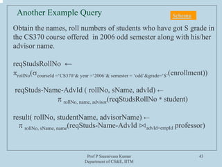 Prof P Sreenivasa Kumar
Department of CS&E, IITM
43
Obtain the names, roll numbers of students who have got S grade in
the CS370 course offered in 2006 odd semester along with his/her
advisor name.
reqStudsRollNo ←
πrollNo(σcourseId =‘CS370’& year =‘2006’& semester = ‘odd’&grade=‘S’(enrollment))
reqStuds-Name-AdvId ( rollNo, sName, advId) ←
π rollNo, name, advisor(reqStudsRollNo * student)
result( rollNo, studentName, advisorName) ←
π rollNo, sName, name(reqStuds-Name-AdvId ⋈advId=empId professor)
Another Example Query Schema
 