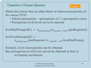 Prof P Sreenivasa Kumar
Department of CS&E, IITM
44
Obtain the courses that are either direct or indirect prerequisites of
the course CS767.
• Indirect prerequisite – (prerequisite of )+ a prerequisite course
• Prerequisites at all levels are to be reported
levelOnePrereq(cId1) ← πpreReqCourse(σcourseId =‘CS767’(preRequisite))
levelTwoPrereq(cId2) ←
πpreReqCourse (preRequisite ⋈ courseId = cId1 levelOnePrereq))
Similarly, level k prerequisites can be obtained.
But, prerequisites at all levels can not be obtained as there is
no looping mechanism.
Transitive Closure Queries Schema
 