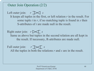 Prof P Sreenivasa Kumar
Department of CS&E, IITM
46
Left outer join: r s
It keeps all tuples in the first, or left relation r in the result. For
some tuple t in r, if no matching tuple is found in s then
S-attributes of t are made null in the result.
Right outer join: r s
Same as above but tuples in the second relation are all kept in
the result. If necessary, R-attributes are made null.
Full outer join: r s
All the tuples in both the relations r and s are in the result.
Outer Join Operation (2/2)
 