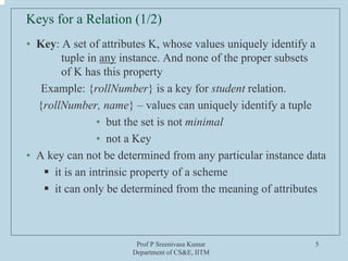 Prof P Sreenivasa Kumar
Department of CS&E, IITM
5
Keys for a Relation (1/2)
• Key: A set of attributes K, whose values uniquely identify a
tuple in any instance. And none of the proper subsets
of K has this property
Example: {rollNumber} is a key for student relation.
{rollNumber, name} – values can uniquely identify a tuple
• but the set is not minimal
• not a Key
• A key can not be determined from any particular instance data
ƒ it is an intrinsic property of a scheme
ƒ it can only be determined from the meaning of attributes
 
