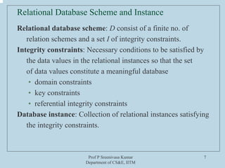 Prof P Sreenivasa Kumar
Department of CS&E, IITM
7
Relational Database Scheme and Instance
Relational database scheme: D consist of a finite no. of
relation schemes and a set I of integrity constraints.
Integrity constraints: Necessary conditions to be satisfied by
the data values in the relational instances so that the set
of data values constitute a meaningful database
• domain constraints
• key constraints
• referential integrity constraints
Database instance: Collection of relational instances satisfying
the integrity constraints.
 