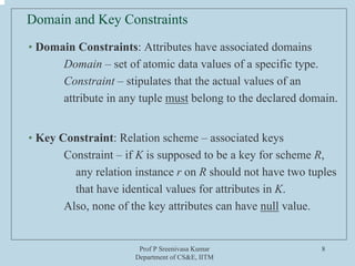 Prof P Sreenivasa Kumar
Department of CS&E, IITM
8
Domain and Key Constraints
• Domain Constraints: Attributes have associated domains
Domain – set of atomic data values of a specific type.
Constraint – stipulates that the actual values of an
attribute in any tuple must belong to the declared domain.
• Key Constraint: Relation scheme – associated keys
Constraint – if K is supposed to be a key for scheme R,
any relation instance r on R should not have two tuples
that have identical values for attributes in K.
Also, none of the key attributes can have null value.
 