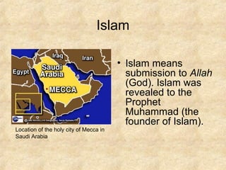 Islam
• Islam means
submission to Allah
(God). Islam was
revealed to the
Prophet
Muhammad (the
founder of Islam).
Location of the holy city of Mecca in
Saudi Arabia
 