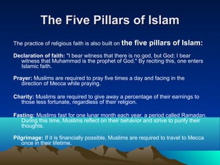 The Five Pillars of IslamThe Five Pillars of Islam
The practice of religious faith is also built on the five pillars of Islam:
Declaration of faith: "I bear witness that there is no god, but God; I bear
witness that Muhammad is the prophet of God." By reciting this, one enters
Islamic faith.
Prayer: Muslims are required to pray five times a day and facing in the
direction of Mecca while praying.
Charity: Muslims are required to give away a percentage of their earnings to
those less fortunate, regardless of their religion.
Fasting: Muslims fast for one lunar month each year, a period called Ramadan.
During this time, Muslims reflect on their behavior and strive to purify their
thoughts.
Pilgrimage: If it is financially possible, Muslims are required to travel to Mecca
once in their lifetime.
 