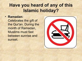Have you heard of any of this
Islamic holiday?
• Ramadan:
Celebrates the gift of
the Qur'an. During the
month of Ramadan,
Muslims must fast
between sunrise and
sunset.
 
