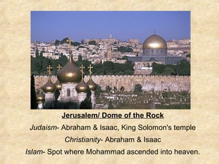 Jerusalem/ Dome of the Rock
Judaism- Abraham & Isaac, King Solomon's temple
Christianity- Abraham & Isaac
Islam- Spot where Mohammad ascended into heaven.
 