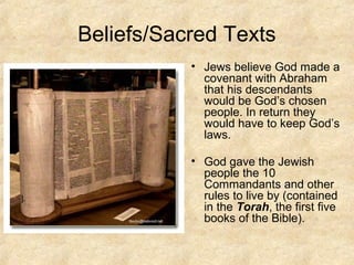 Beliefs/Sacred Texts
• Jews believe God made a
covenant with Abraham
that his descendants
would be God’s chosen
people. In return they
would have to keep God’s
laws.
• God gave the Jewish
people the 10
Commandants and other
rules to live by (contained
in the Torah, the first five
books of the Bible).
].
 
