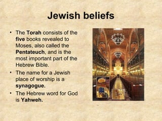 Jewish beliefs
• The Torah consists of the
five books revealed to
Moses, also called the
Pentateuch, and is the
most important part of the
Hebrew Bible.
• The name for a Jewish
place of worship is a
synagogue.
• The Hebrew word for God
is Yahweh.
.
 
